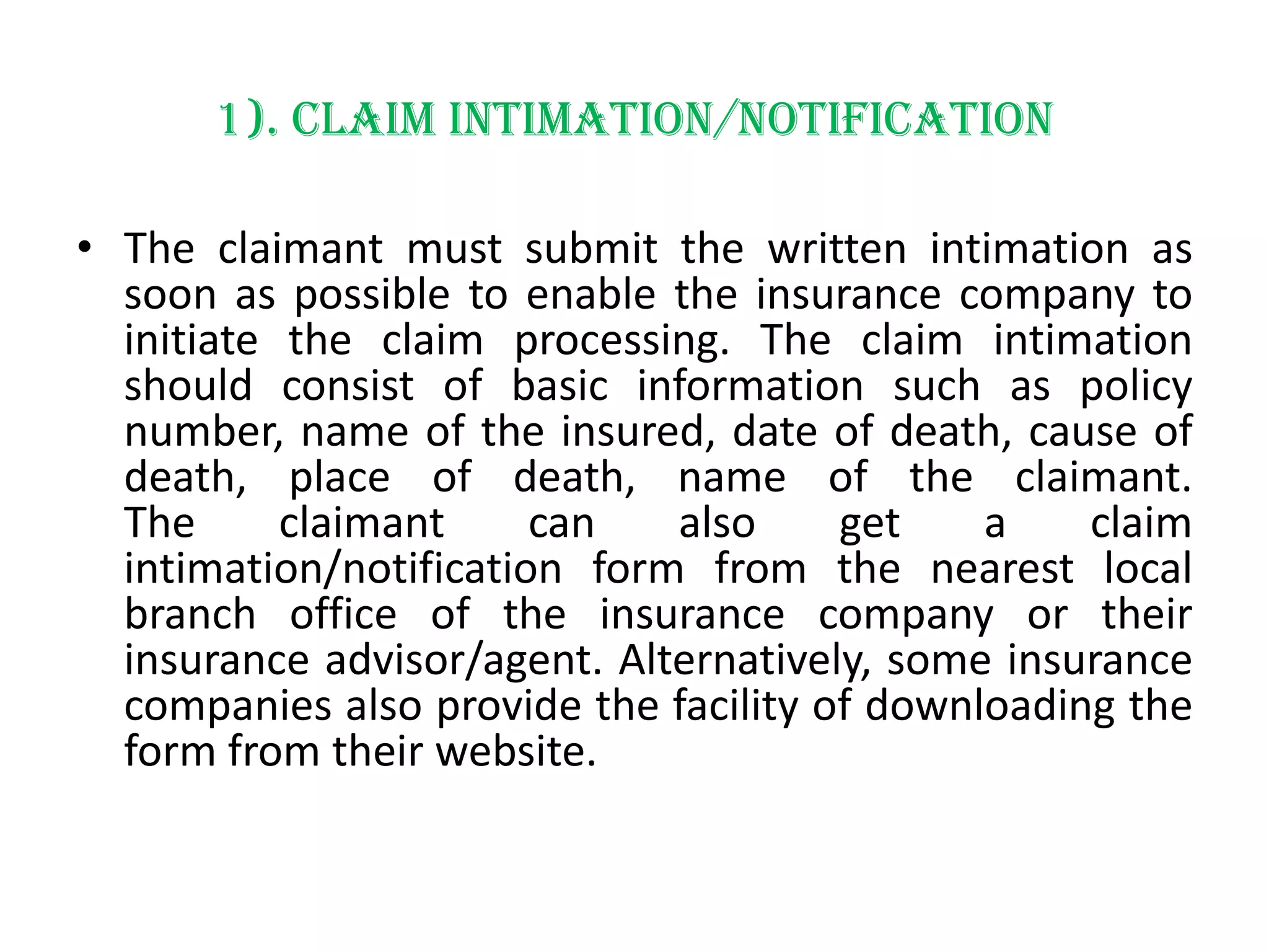 1). Claim intimation/notification
• The claimant must submit the written intimation as
soon as possible to enable the insurance company to
initiate the claim processing. The claim intimation
should consist of basic information such as policy
number, name of the insured, date of death, cause of
death, place of death, name of the claimant.
The
claimant
can
also
get
a
claim
intimation/notification form from the nearest local
branch office of the insurance company or their
insurance advisor/agent. Alternatively, some insurance
companies also provide the facility of downloading the
form from their website.

 