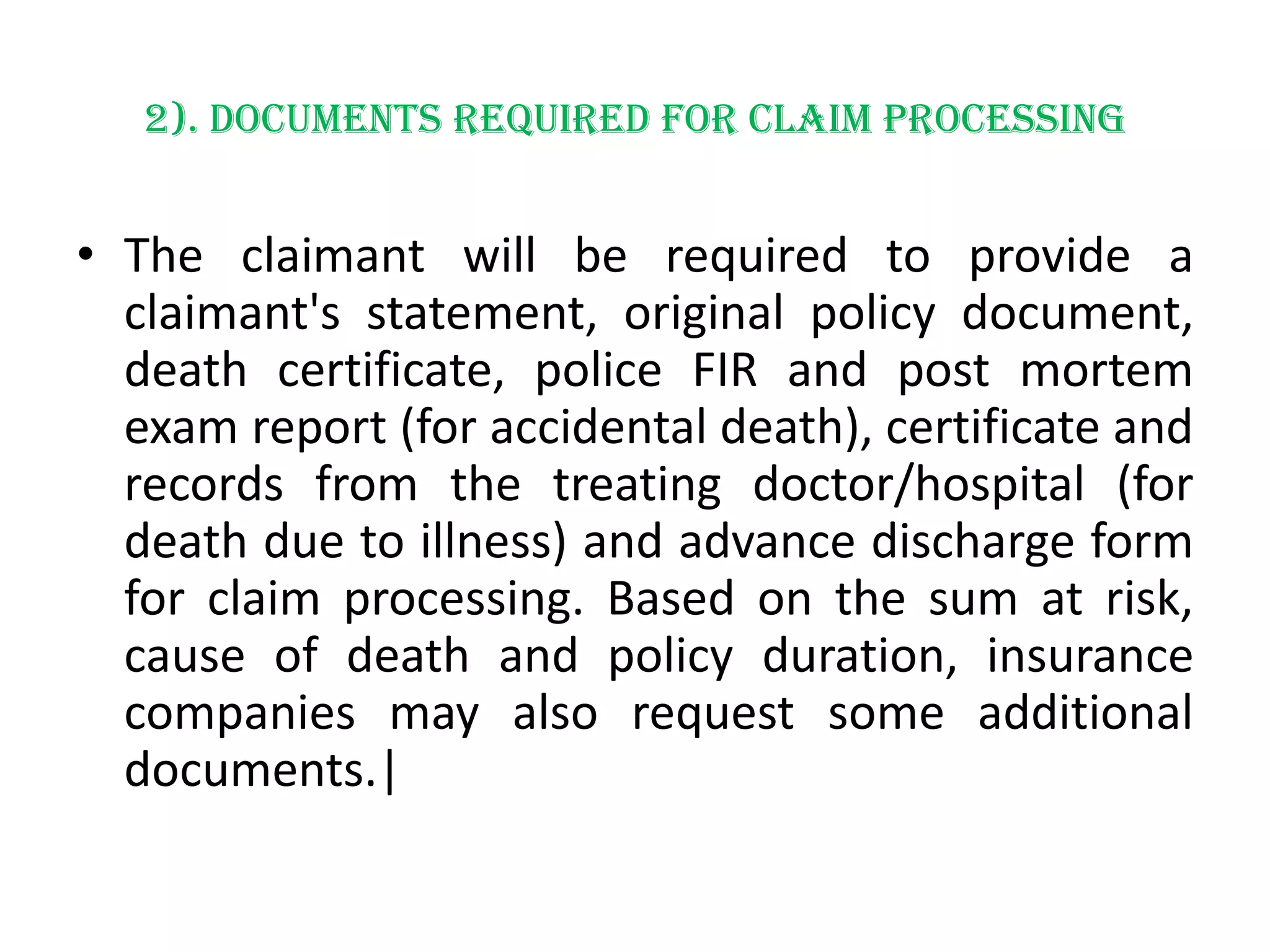 2). Documents required for claim processing

• The claimant will be required to provide a
claimant's statement, original policy document,
death certificate, police FIR and post mortem
exam report (for accidental death), certificate and
records from the treating doctor/hospital (for
death due to illness) and advance discharge form
for claim processing. Based on the sum at risk,
cause of death and policy duration, insurance
companies may also request some additional
documents.|

 