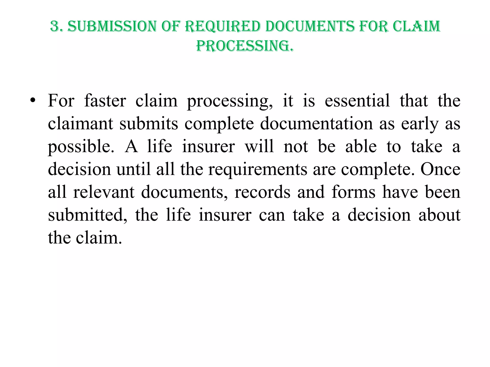 3. Submission of required documents for claim
processing.

• For faster claim processing, it is essential that the
claimant submits complete documentation as early as
possible. A life insurer will not be able to take a
decision until all the requirements are complete. Once
all relevant documents, records and forms have been
submitted, the life insurer can take a decision about
the claim.

 