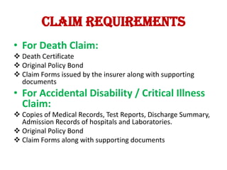 Claim requirements
• For Death Claim:
 Death Certificate
 Original Policy Bond
 Claim Forms issued by the insurer along with supporting
documents

• For Accidental Disability / Critical Illness
Claim:
 Copies of Medical Records, Test Reports, Discharge Summary,
Admission Records of hospitals and Laboratories.
 Original Policy Bond
 Claim Forms along with supporting documents

 