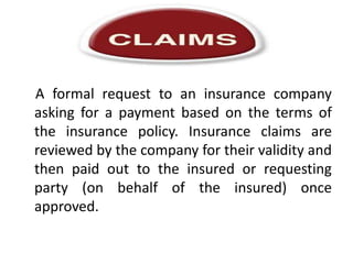 A formal request to an insurance company
asking for a payment based on the terms of
the insurance policy. Insurance claims are
reviewed by the company for their validity and
then paid out to the insured or requesting
party (on behalf of the insured) once
approved.

 