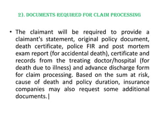 2). Documents required for claim processing

• The claimant will be required to provide a
claimant's statement, original policy document,
death certificate, police FIR and post mortem
exam report (for accidental death), certificate and
records from the treating doctor/hospital (for
death due to illness) and advance discharge form
for claim processing. Based on the sum at risk,
cause of death and policy duration, insurance
companies may also request some additional
documents.|

 
