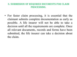 3. Submission of required documents for claim
processing.

• For faster claim processing, it is essential that the
claimant submits complete documentation as early as
possible. A life insurer will not be able to take a
decision until all the requirements are complete. Once
all relevant documents, records and forms have been
submitted, the life insurer can take a decision about
the claim.

 