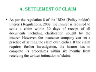 4. Settlement of claim
• As per the regulation 8 of the IRDA (Policy holder's
Interest) Regulations, 2002, the insurer is required to
settle a claim within 30 days of receipt of all
documents including clarification sought by the
insurer. However, the insurance company can set a
practice of settling the claim even earlier. If the claim
requires further investigation, the insurer has to
complete its procedures within six months from
receiving the written intimation of claim.

 