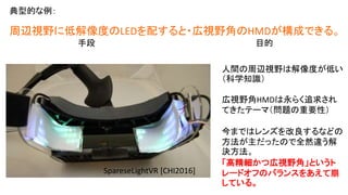 SpareseLightVR [CHI2016]
周辺視野に低解像度のLEDを配すると・広視野角のHMDが構成できる。
目的（課題）手段
人間の周辺視野は解像度が低い
（科学知識）
広視野角HMDは永らく追求され
てきたテーマ（問題の重要性）
今まではレンズを改良するなどの
方法が主だったので全然違う解
決方法。
「高精細かつ広視野角」というト
レードオフのバランスをあえて崩
している。
事例：
 