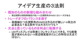 アイデア生産の３法則
• 既知のものの新規な組み合わせ
– 周辺視野は視覚解像度が低い×広視野角のHMDにはニーズがある
• トレードオフのバランスを崩す
– 高精細かつ広視野角のHMDは作るのが難しい
→両立の必要ある？ある条件では片方だけでも？
• 欠点と思われているものを利点に転換する
– LEDディスプレイは簡単にフレキシブルにできる。でも解像度が高
められない→周辺視覚提示だとこの特性は欠点ではない。
• (もちろん偶然発見するのもある。ので現場重要）
 
