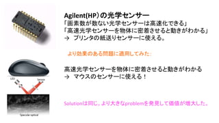 Agilent(HP）の光学センサー
「画素数が数ない光学センサーは高速化できる」
(トレードオフのバランスを崩している）
「高速光学センサーを物体に密着させると動きがわかる」
→ プリンタの紙送りセンサーに使える。
高速光学センサーを物体に密着させると動きがわかる
→ マウスのセンサーに使える！
Solutionは同じ。より大きなproblemを発見して価値が増
大した。
より効果のある問題に適用してみた：
 