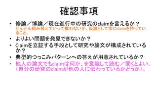 確認事項
• 修論／博論／現在進行中の研究のclaimを言えるか？
– どんどん組み替えていって構わないが (組み替えてより強い
claimにしていくプロセスも大事）、仮説として常にclaimを持っ
ていること。
• よりよい問題を発見できないか？
• Claimを立証する手段として研究や論文が構成されているか？
– そこ以外のところで妙に頑張りすぎてないか？
• 典型的つっこみパターンへの答えが用意されているか？
• 他人の論文でもclaimは何か、を意識して読む／聞くとよい。
（自分の研究のclaimが他の人に伝わっているかどうか）。
 