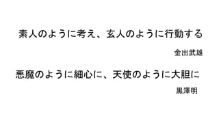 素人のように考え、玄人として実行する
金出武雄
悪魔のように細心に、天使のように大胆に
黒澤明
 
