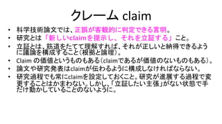 クレーム claim
• 科学技術論文では、正誤が客観的に判定できる言明。
• 研究とは「新しいclaimを提示し、それを立証する」こと。
• 立証とは、筋道をたてて理解すれば、それが正しいと納得できる
ように議論を構成すること（根拠と論理）。
• Claim の価値というものもある（claimであるが価値のないもの
もある）。
• 論文や研究発表はclaimが伝わるように構成しなければならない。
• 研究過程でも常にclaimを設定しておくこと。研究が進展する過
程で変更することはかまわない。しかし、「立証したい主張」が
ない状態で手だけ動かしていることのないように。
 