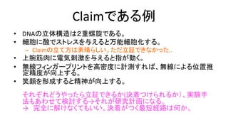 Claimである例
• DNAの立体構造は２重螺旋である。
• 細胞に酸でストレスを与えると万能細胞化する。
– Claimの立て方は素晴らしい。ただ立証できなかった..
• 上腕筋肉に電気刺激を与えると指が動く。
• 無線フィンガープリントを高密度に計測すれば、無線による
位置推定精度が向上する。
• 笑顔を形成すると精神が向上する。
それぞれどうやったら立証できるか(決着つけられるか）、実験手法もあわ
せて検討する
→ それが研究計画になる。
→ 完全に解けなくてもいい。決着がつく最短経路は何かを探る。
→ その方針で進めるどうかの決着も可能限りはやくつける（悶々と何ヶ
月もやって、だんだん「何がしたかったのかが自分でもわからなくなって
きた」という状況にならないように）。
 