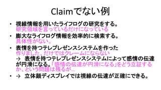 Claimでない例
• 視線情報を用いたライフログの研究をする。
– 研究領域を言っているだけ
• 膨大なライフログ情報を効率的に検索する。
– 具体性がない
• 表情を持つテレプレゼンスシステムを作った。
– 作りました、だけではクレームにならない
→ 表情を持つテレプレゼンスシステムによって感情の伝達が円滑にな
る。
「感情の伝達が円滑になる」をどう立証するか、という問題は残るが…
• → 立体顔ディスプレイでは視線の伝達が正確にできる。
– 正確な視線の伝達、は検証可能
 