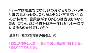 「テーマは理屈ではなく、形の分かるもの、ハッキ
リ形の見えるもの...これらは少ない言葉でいえる
のが特徴で、言葉数が多くなるのは表現じゃなく
説明になる。だから自分はテーマはどれも一口で
いえるものを設定してきた」
黒澤明 (橋本忍『複眼の映像』より）
「百姓が侍を七人雇い、襲ってくる山賊と戦い勝利する」
「あと６５日で死ぬ男」
 