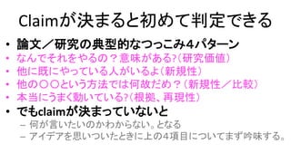 Claimが決まると初めて判定できる
• 論文／研究の典型的なつっこみ４パターン
– なんでそれをやるの？意味がある?（研究価値）
– 他に既にやっている人がいるよ（新規性）
– 他の〇〇という方法では何故だめ？（新規性／比較）
– 本当にうまく動いている?（根拠／評価／再現性）
• でもclaimが決まっていないと
– 何が言いたいのかわからない。となる
– アイデアを思いついたときに上の４項目についてまず吟味する。
 