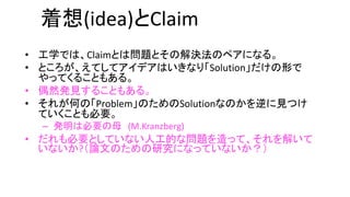 着想(idea)とClaim
• 工学では、Claimとは問題とその解決法のペアになる。
• ところが、えてしてアイデアはいきなり「Solution」だけの形
でやってくることもある。
• 偶然発見することもある。
• それが何の「Problem」のためのSolutionなのかを逆に見つけ
ていくことも必要。
– 発明は必要の母 (M.Kranzberg)
• だれも必要としていない人工的な問題を造って、それを解い
ていないか?（論文のための研究になっていないか？）
 