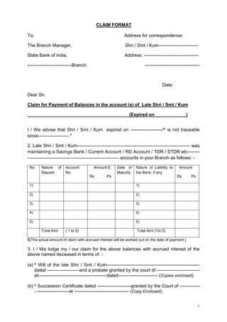 CLAIM FORMAT
To,

Address for correspondence:

The Branch Manager,

Shri / Smt / Kum--------------------------

State Bank of India,

Address: ------------------------------------

-----------------------------Branch.

------------------------------------

Date:
Dear Sir,
Claim for Payment of Balances in the account (s) of Late Shri / Smt / Kum
(Expired on

)

I / We advise that Shri / Smt / Kum expired on ---------------------/* is not traceable
since--------------------.*
2. Late Shri / Smt / Kum-------------------------------------------------------------------------- was
maintaining a Savings Bank / Current Account / RD Account / TDR / STDR etc------------------------------------------------------------------- accounts in your Branch as follows: No.

Nature of
Deposit

Account
No.

Amount $
Rs

Date of
Maturity

Nature of Liability to
the Bank, if any

Ps

Amount
Rs

1)

1)

2)

2)

3)

3)

4)

4)

5)

Ps

5)
Total Amt

( 1 to 5)

Total Amt (1to 5)

${The actual amount of claim with accrued interest will be worked out on the date of payment.}

3. I / We lodge my / our claim for the above balances with accrued interest of the
above named deceased in terms of: (a) * Will of the late Shri / Smt / Kum------------------------------------------------------------dated ---------------------and a probate granted by the court of ---------------------------at---------------------------------------------dated-------------------------- (Copies enclosed).
(b) * Succession Certificate dated ----------------------granted by the Court of ------------- ---------------------at ------------------------------------ (Copy Enclosed).
1

 