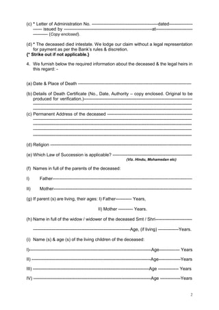 (c) * Letter of Administration No. ---------------------------------------------dated--------------------- issued by ------------------------------------------------------------at---------------------------------- (Copy enclosed).
(d) * The deceased died intestate. We lodge our claim without a legal representation
for payment as per the Bank‟s rules & discretion.
{* Strike out if not applicable.}
4. We furnish below the required information about the deceased & the legal heirs in
this regard: (a) Date & Place of Death ----------------------------------------------------------------------------(b) Details of Death Certificate (No., Date, Authority – copy enclosed. Original to be
produced for verification.)-----------------------------------------------------------------------------------------------------------------------------------------------------------------------------------------------------------------------------------------------------------------------------------------------(c) Permanent Address of the deceased -----------------------------------------------------------------------------------------------------------------------------------------------------------------------------------------------------------------------------------------------------------------------------------------------------------------------------------------------------------------------------------------------------------------------------------------------------------------------------------------------------(d) Religion -----------------------------------------------------------------------------------------------(e) Which Law of Succession is applicable? -----------------------------------------------------(Viz. Hindu, Mohamedan etc)

(f) Names in full of the parents of the deceased:
I)

Father-----------------------------------------------------------------------------------------------

II)

Mother----------------------------------------------------------------------------------------------

(g) If parent (s) are living, their ages: I) Father----------- Years,
II) Mother ---------- Years.
(h) Name in full of the widow / widower of the deceased Smt / Shri------------------------------------------------------------------------------------------Age, (if living) --------------Years.
(i) Name (s) & age (s) of the living children of the deceased:
I)-----------------------------------------------------------------------------------Age-------------- Years
II) ---------------------------------------------------------------------------------Age---------------Years
III) -------------------------------------------------------------------------------Age -------------- Years
IV) --------------------------------------------------------------------------------Age --------------Years

2

 