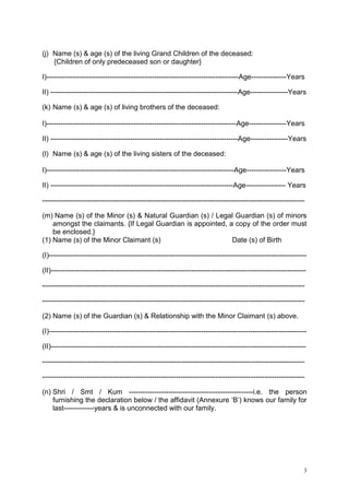 (j) Name (s) & age (s) of the living Grand Children of the deceased:
{Children of only predeceased son or daughter}
I)----------------------------------------------------------------------------------Age---------------Years
II) --------------------------------------------------------------------------------Age----------------Years
(k) Name (s) & age (s) of living brothers of the deceased:
I)---------------------------------------------------------------------------------Age----------------Years
II) --------------------------------------------------------------------------------Age----------------Years
(l) Name (s) & age (s) of the living sisters of the deceased:
I)--------------------------------------------------------------------------------Age-----------------Years
II) ------------------------------------------------------------------------------Age----------------- Years
---------------------------------------------------------------------------------------------------------------(m) Name (s) of the Minor (s) & Natural Guardian (s) / Legal Guardian (s) of minors
amongst the claimants. {If Legal Guardian is appointed, a copy of the order must
be enclosed.}
(1) Name (s) of the Minor Claimant (s)
Date (s) of Birth
(I)-------------------------------------------------------------------------------------------------------------(II)------------------------------------------------------------------------------------------------------------------------------------------------------------------------------------------------------------------------------------------------------------------------------------------------------------------------------------------(2) Name (s) of the Guardian (s) & Relationship with the Minor Claimant (s) above.
(I)-------------------------------------------------------------------------------------------------------------(II)------------------------------------------------------------------------------------------------------------------------------------------------------------------------------------------------------------------------------------------------------------------------------------------------------------------------------------------(n) Shri / Smt / Kum -----------------------------------------------------i.e. the person
furnishing the declaration below / the affidavit (Annexure „B‟) knows our family for
last-------------years & is unconnected with our family.

3

 