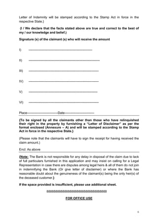 Letter of Indemnity will be stamped according to the Stamp Act in force in the
respective State.}
(I / We declare that the facts stated above are true and correct to the best of
my / our knowledge and belief.)
Signature (s) of the claimant (s) who will receive the amount
I)

------------------------------------------------------------

II)

-------------------------------------------------------------------

III)

------------------------------------------------------------------

IV)

------------------------------------------------------------------

V)

-----------------------------------------------------------------

VI)

------------------------------------------------------------------

Place-----------------------------Date---------------------------{To be signed by all the claimants other than those who have relinquished
their right in the property by furnishing a “Letter of Disclaimer” as per the
format enclosed (Annexure – A) and will be stamped according to the Stamp
Act in force in the respective State.}
(Please note that the claimants will have to sign the receipt for having received the
claim amount.)
Encl: As above
{Note: The Bank is not responsible for any delay in disposal of the claim due to lack
of full particulars furnished in this application and may insist on calling for a Legal
Representation in case there are disputes among legal heirs & all of them do not join
in indemnifying the Bank (Or give letter of disclaimer) or where the Bank has
reasonable doubt about the genuineness of the claimant(s) being the only heir(s) of
the deceased customer.}
If the space provided is insufficient, please use additional sheet.
8888888888888888888888888888888888
FOR OFFICE USE

6

 