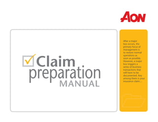 After a major
loss occurs, the
primary focus of
management is
to restore normal
operations as
soon as possible.
However, a major
loss triggers a
series of business
transactions that
will have to be
documented. Key
among them is your
insurance claim…
Claim
MANUAL
preparation
 