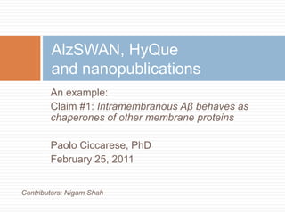 AlzSWAN, HyQueand nanopublications An example: Claim #1: Intramembranous Aβ behaves as chaperones of other membrane proteins Paolo Ciccarese, PhD February 25, 2011 Contributors: Nigam Shah 