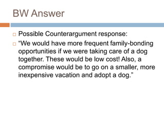 BW Answer
 Possible Counterargument response:
 “We would have more frequent family-bonding
opportunities if we were taking care of a dog
together. These would be low cost! Also, a
compromise would be to go on a smaller, more
inexpensive vacation and adopt a dog.”
 