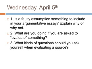 Wednesday, April 5th
 1. Is a faulty assumption something to include
in your argumentative essay? Explain why or
why not.
 2. What are you doing if you are asked to
“evaluate” something?
 3. What kinds of questions should you ask
yourself when evaluating a source?
 