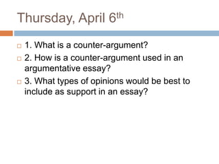 Thursday, April 6th
 1. What is a counter-argument?
 2. How is a counter-argument used in an
argumentative essay?
 3. What types of opinions would be best to
include as support in an essay?
 
