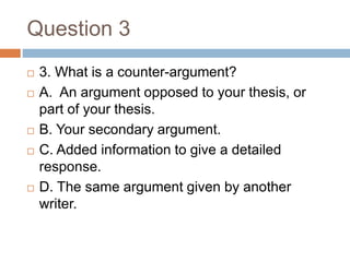 Question 3
 3. What is a counter-argument?
 A. An argument opposed to your thesis, or
part of your thesis.
 B. Your secondary argument.
 C. Added information to give a detailed
response.
 D. The same argument given by another
writer.
 