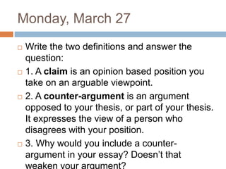 Monday, March 27
 Write the two definitions and answer the
question:
 1. A claim is an opinion based position you
take on an arguable viewpoint.
 2. A counter-argument is an argument
opposed to your thesis, or part of your thesis.
It expresses the view of a person who
disagrees with your position.
 3. Why would you include a counter-
argument in your essay? Doesn’t that
weaken your argument?
 