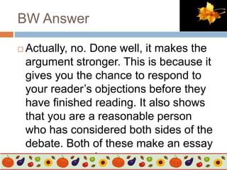 BW Answer
 Actually, no. Done well, it makes the
argument stronger. This is because it
gives you the chance to respond to
your reader’s objections before they
have finished reading. It also shows
that you are a reasonable person
who has considered both sides of the
debate. Both of these make an essay
more persuasive.
 