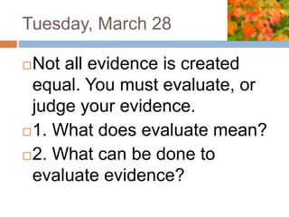 Tuesday, March 28
Not all evidence is created
equal. You must evaluate, or
judge your evidence.
1. What does evaluate mean?
2. What can be done to
evaluate evidence?
 