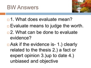 BW Answers
 1. What does evaluate mean?
 Evaluate means to judge the worth.
 2. What can be done to evaluate
evidence?
 Ask if the evidence is- 1.) clearly
related to the thesis 2.) a fact or
expert opinion 3.)up to date 4.)
unbiased and objective
 