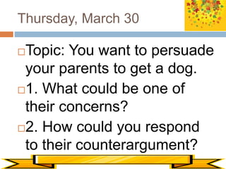 Thursday, March 30
Topic: You want to persuade
your parents to get a dog.
1. What could be one of
their concerns?
2. How could you respond
to their counterargument?
 