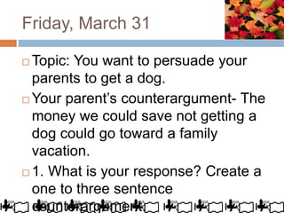 Friday, March 31
 Topic: You want to persuade your
parents to get a dog.
 Your parent’s counterargument- The
money we could save not getting a
dog could go toward a family
vacation.
 1. What is your response? Create a
one to three sentence
counterargument.
 