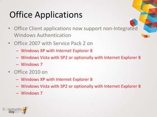 Office Applications
• Office Client applications now support non-Integrated
  Windows Authentication
• Office 2007 with Service Pack 2 on
   – Windows XP with Internet Explorer 8
   – Windows Vista with SP2 or optionally with Internet Explorer 8
   – Windows 7
• Office 2010 on
   – Windows XP with Internet Explorer 8
   – Windows Vista with SP2 or optionally with Internet Explorer 8
   – Windows 7
 
