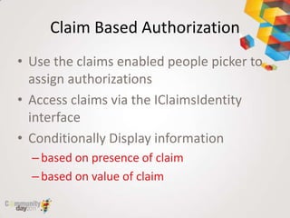 Claim Based Authorization
• Use the claims enabled people picker to
  assign authorizations
• Access claims via the IClaimsIdentity
  interface
• Conditionally Display information
  – based on presence of claim
  – based on value of claim
 