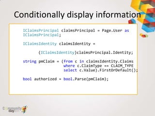 Conditionally display information
  IClaimsPrincipal claimsPrincipal = Page.User as
  IClaimsPrincipal;

  IClaimsIdentity claimsIdentity =

        (IClaimsIdentity)claimsPrincipal.Identity;

  string pmClaim = (from c in claimsIdentity.Claims
                    where c.ClaimType == CLAIM_TYPE
                    select c.Value).FirstOrDefault();

  bool authorized = bool.Parse(pmClaim);
 
