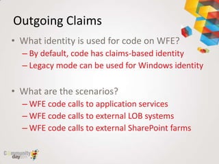 Outgoing Claims
• What identity is used for code on WFE?
  – By default, code has claims-based identity
  – Legacy mode can be used for Windows identity

• What are the scenarios?
  – WFE code calls to application services
  – WFE code calls to external LOB systems
  – WFE code calls to external SharePoint farms
 
