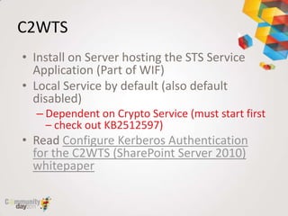 C2WTS
• Install on Server hosting the STS Service
  Application (Part of WIF)
• Local Service by default (also default
  disabled)
  – Dependent on Crypto Service (must start first
    – check out KB2512597)
• Read Configure Kerberos Authentication
  for the C2WTS (SharePoint Server 2010)
  whitepaper
 