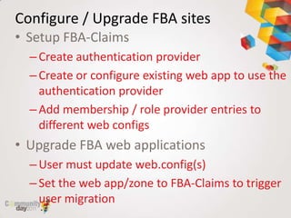 Configure / Upgrade FBA sites
• Setup FBA-Claims
  – Create authentication provider
  – Create or configure existing web app to use the
    authentication provider
  – Add membership / role provider entries to
    different web configs
• Upgrade FBA web applications
  – User must update web.config(s)
  – Set the web app/zone to FBA-Claims to trigger
    user migration
 