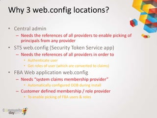 Why 3 web.config locations?

• Central admin
   – Needs the references of all providers to enable picking of
     principals from any provider
• STS web.config (Security Token Service app)
   – Needs the references of all providers in order to
       • Authenticate user
       • Get roles of user (which are converted to claims)
• FBA Web application web.config
   – Needs “system claims membership provider”
       • Automatically configured OOB during install
   – Customer defined membership / role provider
       • To enable picking of FBA users & roles
 