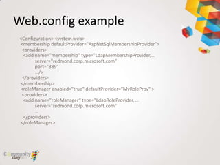 Web.config example
 <Configuration> <system.web>
 <membership defaultProvider="AspNetSqlMembershipProvider">
  <providers>
  <add name="membership" type="LdapMembershipProvider,…
        server="redmond.corp.microsoft.com"
        port="389"
        …/>
  </providers>
 </membership>
 <roleManager enabled="true" defaultProvider=“MyRoleProv" >
  <providers>
  <add name="roleManager“ type="LdapRoleProvider, …
        server="redmond.corp.microsoft.com"
        …
  </providers>
 </roleManager>
 