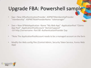 Upgrade FBA: Powershell sample
•   $ap = New-SPAuthenticationProvider -ASPNETMembershipProvider
    "membership" -ASPNETRoleProviderName "rolemanager"

•   $wa = New-SPWebApplication -Name “My Web App" -ApplicationPool "Claims
    App Pool" -ApplicationPoolAccount “domainappool"
    -Url http://servername -Port 80 -AuthenticationProvider $ap

•   *Note The ApplicationPoolAccount needs to be a managed account on the farm

•   Modify the Web.config files (Central Admin, Security Token Service, Forms Web
    App)
 