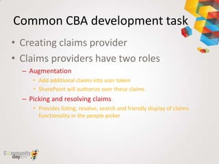 Common CBA development task
• Creating claims provider
• Claims providers have two roles
  – Augmentation
     • Add additional claims into user token
     • SharePoint will authorize over these claims
  – Picking and resolving claims
     • Provides listing, resolve, search and friendly display of claims
       functionality in the people picker
 