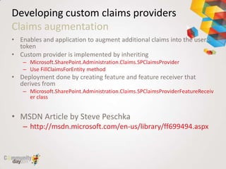 Developing custom claims providers
Claims augmentation
• Enables and application to augment additional claims into the user’s
  token
• Custom provider is implemented by inheriting
   – Microsoft.SharePoint.Administration.Claims.SPClaimsProvider
   – Use FillClaimsForEntity method
• Deployment done by creating feature and feature receiver that
  derives from
   – Microsoft.SharePoint.Administration.Claims.SPClaimsProviderFeatureReceiv
     er class


• MSDN Article by Steve Peschka
   – http://msdn.microsoft.com/en-us/library/ff699494.aspx
 
