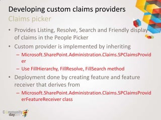 Developing custom claims providers
Claims picker
• Provides Listing, Resolve, Search and Friendly display
  of claims in the People Picker
• Custom provider is implemented by inheriting
   – Microsoft.SharePoint.Administration.Claims.SPClaimsProvid
     er
   – Use FillHierarchy, FillResolve, FillSearch method
• Deployment done by creating feature and feature
  receiver that derives from
   – Microsoft.SharePoint.Administration.Claims.SPClaimsProvid
     erFeatureReceiver class
 