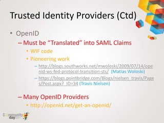 Trusted Identity Providers (Ctd)
• OpenID
  – Must be “Translated” into SAML Claims
    • WIF code
    • Pioneering work
       – http://blogs.southworks.net/mwoloski/2009/07/14/ope
         nid-ws-fed-protocol-transition-sts/ (Matias Woloski)
       – https://blogs.pointbridge.com/Blogs/nielsen_travis/Page
         s/Post.aspx?_ID=34 (Travis Nielsen)

  – Many OpenID Providers
    • http://openid.net/get-an-openid/
 