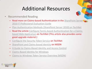 Additional Resources
• Recommended Reading
  – Read more on Claims-based Authentication in the SharePoint Server
    2010 IT Professional Evaluation Guide
  – Plan Authentication Methods (SharePoint Server 2010) on TechNet
  – Read the article Configure Forms-based Authentication for a Claims-
    based Web Application on TechNet (This article also provides some
    good upgrade material.)
  – Configure the Security Token Service on TechNet
  – SharePoint and Claims-based Identity on MSDN
  – A Guide to Claims-Based Identity and Access Control
  – Claims-Based Identity for Windows
  – Claims to Windows Token Service Overview (MSDN)
 