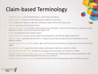 Claim-based Terminology
•    Authentication: act of establishing or confirming something
•    Authorization: function of specifying access rights to resources
•    Claim: statement about an identity (attribute: Login Name, AD Group, etc)
•    Identity: security principal (end user)
•    Identity Provider (IP): provides authentication for identities, confirms that claims in a token are valid
     and issues tokens. Can be accessed through a STS.
•    Issuer: trusted party that creates claims
•    Issuing Authority: issues security tokens knowing claims desired by target application
•    Security Token: serialized set of claims in digitally signed by issuing authority (Windows security
     token or SAML)
•    Security Token Service (STS): builds, signs and issues security tokens carrying claims that describe the
     caller
•    Relying Party (RP): application that makes authorization decisions based on claims
•    Relying Party STS (RP-STS): transforms existing claims and adds new claims to a token
•    Windows Identity Foundation (aka Geneva): framework for building claims-based applications and
     services and for implementing federated security scenarios
•    ADFS 2.0 (aka Geneva Server): Enterprise Identity Provider that exposes a Security Token Service
 